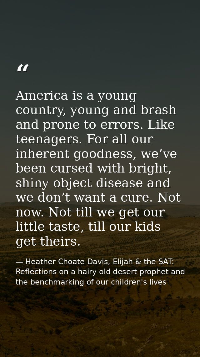 America is a young country, young and brash and prone to errors. Like teenagers. For all our inherent goodness, we’ve be — Heather Choate Davis, Elijah & the SAT: Reflections on a hairy old desert prophet and the benchmarking of our children's lives