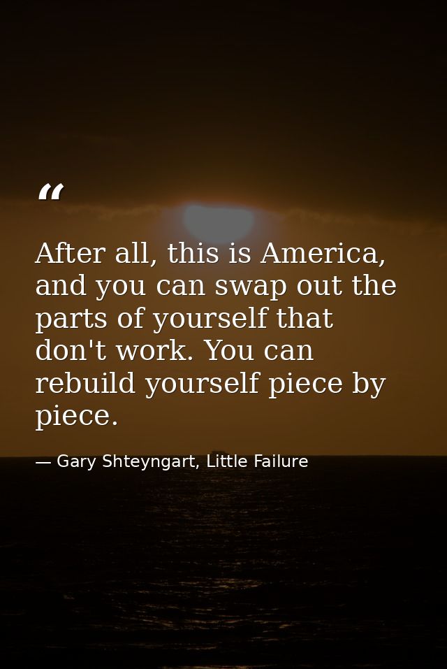 After all, this is America, and you can swap out the parts of yourself that don't work. You can rebuild yourself piece b — Gary Shteyngart, Little Failure
