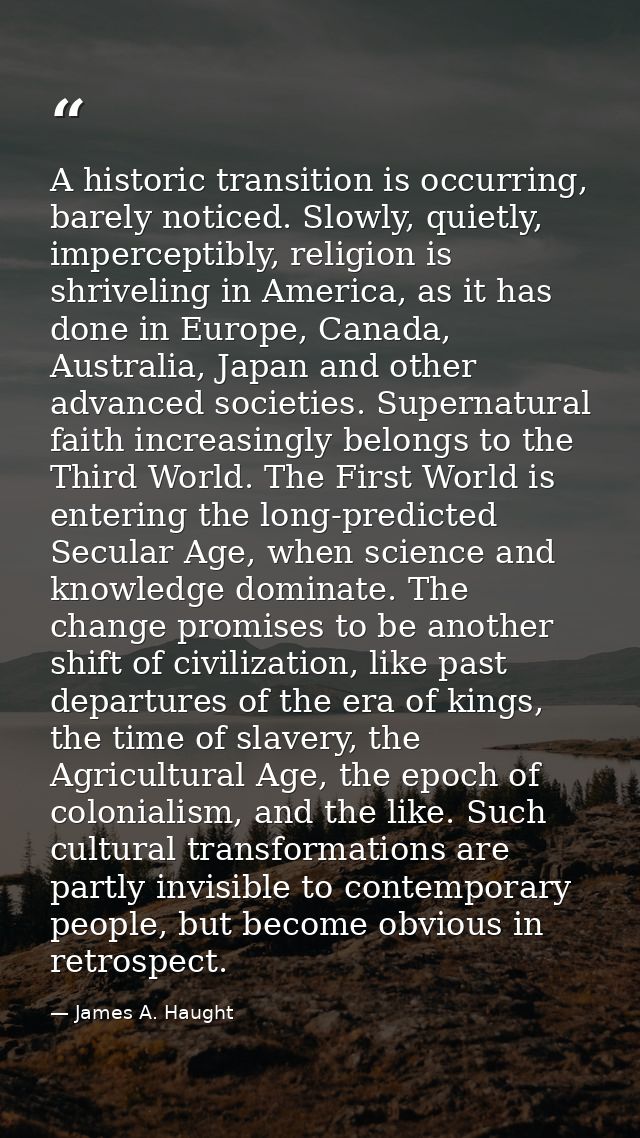 A historic transition is occurring, barely noticed. Slowly, quietly, imperceptibly, religion is shriveling in America, a — James A. Haught