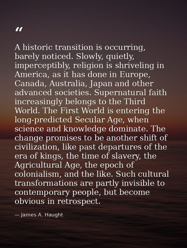 A historic transition is occurring, barely noticed. Slowly, quietly, imperceptibly, religion is shriveling in America, a — James A. Haught
