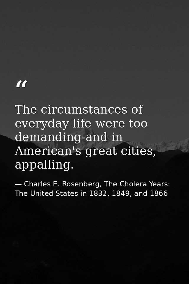 The circumstances of everyday life were too demanding-and in American's great cities, appalling. — Charles E. Rosenberg, The Cholera Years: The United States in 1832, 1849, and 1866