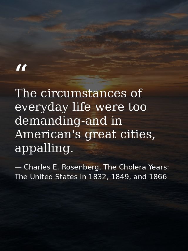 The circumstances of everyday life were too demanding-and in American's great cities, appalling. — Charles E. Rosenberg, The Cholera Years: The United States in 1832, 1849, and 1866
