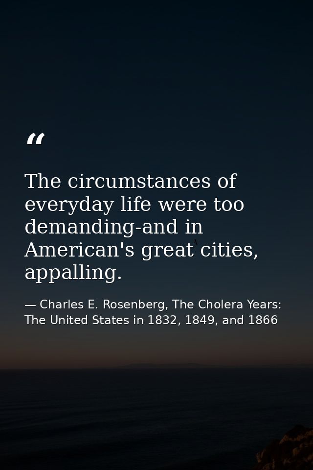 The circumstances of everyday life were too demanding-and in American's great cities, appalling. — Charles E. Rosenberg, The Cholera Years: The United States in 1832, 1849, and 1866