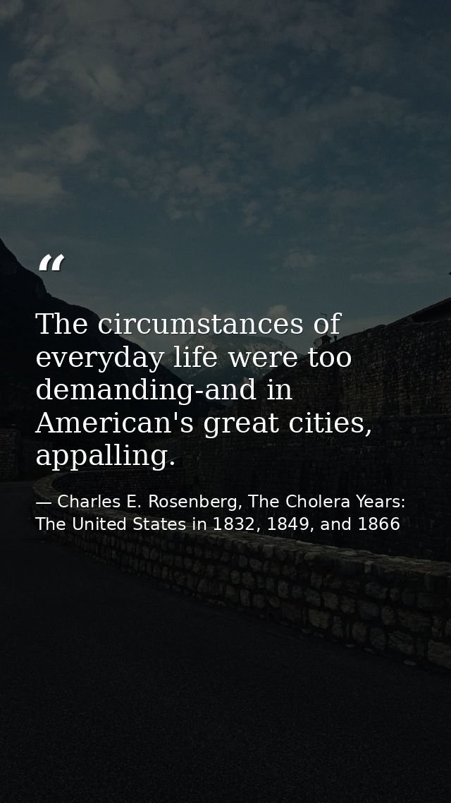 The circumstances of everyday life were too demanding-and in American's great cities, appalling. — Charles E. Rosenberg, The Cholera Years: The United States in 1832, 1849, and 1866