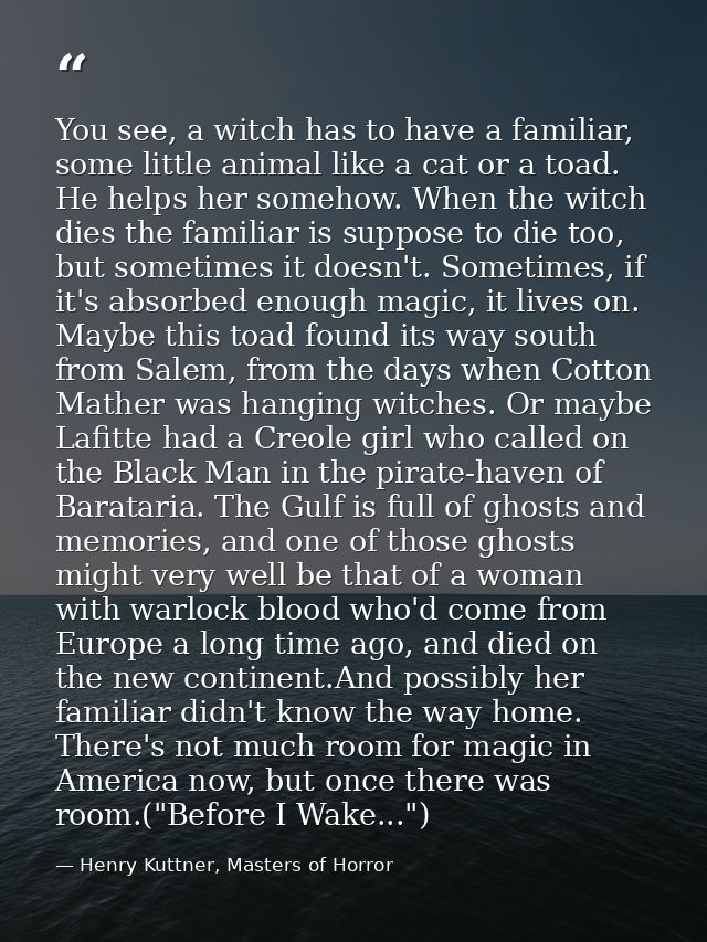 You see, a witch has to have a familiar, some little animal like a cat or a toad. He helps her somehow. When the witch d — Henry Kuttner, Masters of Horror