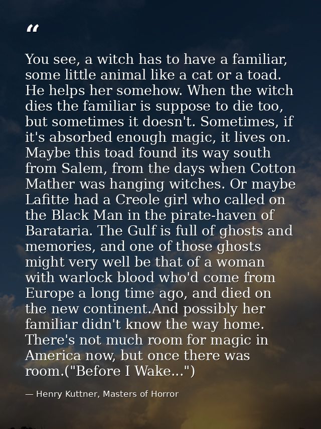 You see, a witch has to have a familiar, some little animal like a cat or a toad. He helps her somehow. When the witch d — Henry Kuttner, Masters of Horror