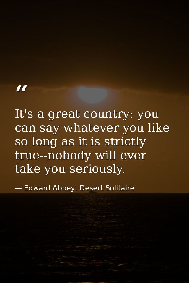 It's a great country: you can say whatever you like so long as it is strictly true--nobody will ever take you seriously. — Edward Abbey, Desert Solitaire
