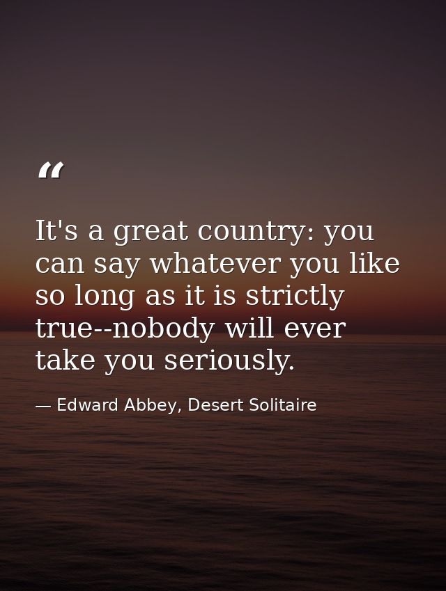 It's a great country: you can say whatever you like so long as it is strictly true--nobody will ever take you seriously. — Edward Abbey, Desert Solitaire