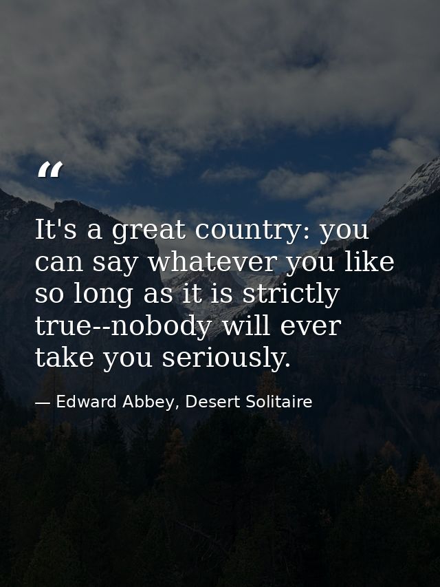 It's a great country: you can say whatever you like so long as it is strictly true--nobody will ever take you seriously. — Edward Abbey, Desert Solitaire