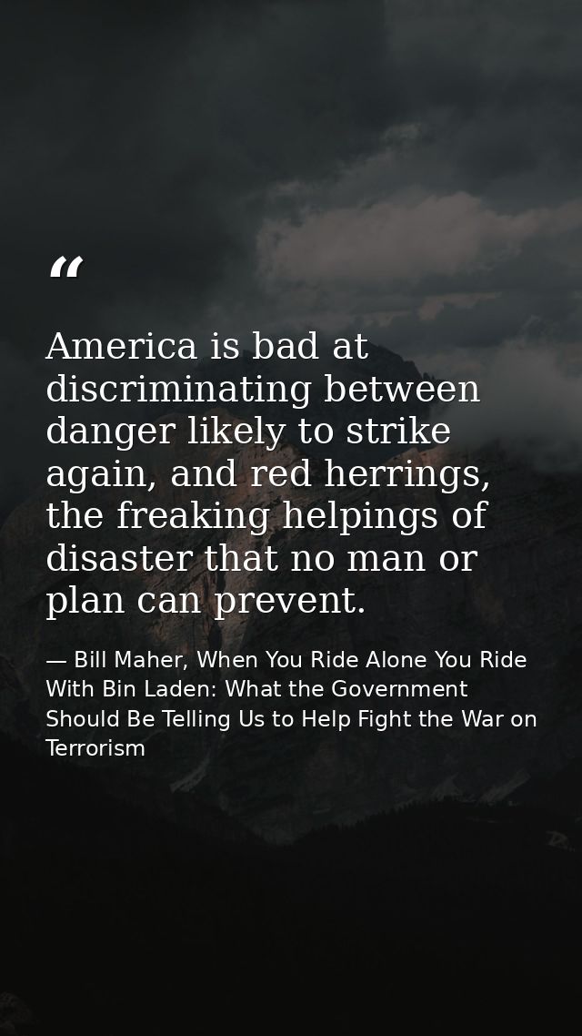 America is bad at discriminating between danger likely to strike again, and red herrings, the freaking helpings of disas — Bill Maher, When You Ride Alone You Ride With Bin Laden: What the Government Should Be Telling Us to Help Fight the War on Terrorism
