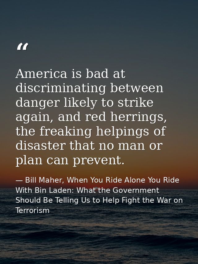 America is bad at discriminating between danger likely to strike again, and red herrings, the freaking helpings of disas — Bill Maher, When You Ride Alone You Ride With Bin Laden: What the Government Should Be Telling Us to Help Fight the War on Terrorism