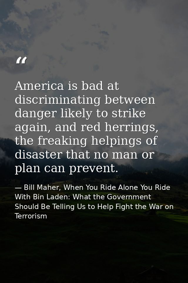 America is bad at discriminating between danger likely to strike again, and red herrings, the freaking helpings of disas — Bill Maher, When You Ride Alone You Ride With Bin Laden: What the Government Should Be Telling Us to Help Fight the War on Terrorism
