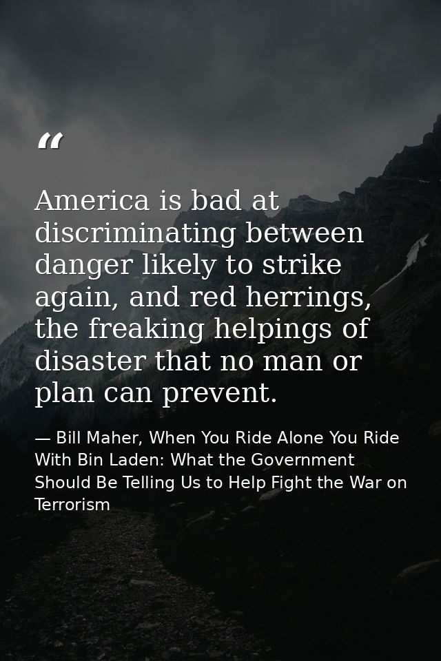 America is bad at discriminating between danger likely to strike again, and red herrings, the freaking helpings of disas — Bill Maher, When You Ride Alone You Ride With Bin Laden: What the Government Should Be Telling Us to Help Fight the War on Terrorism