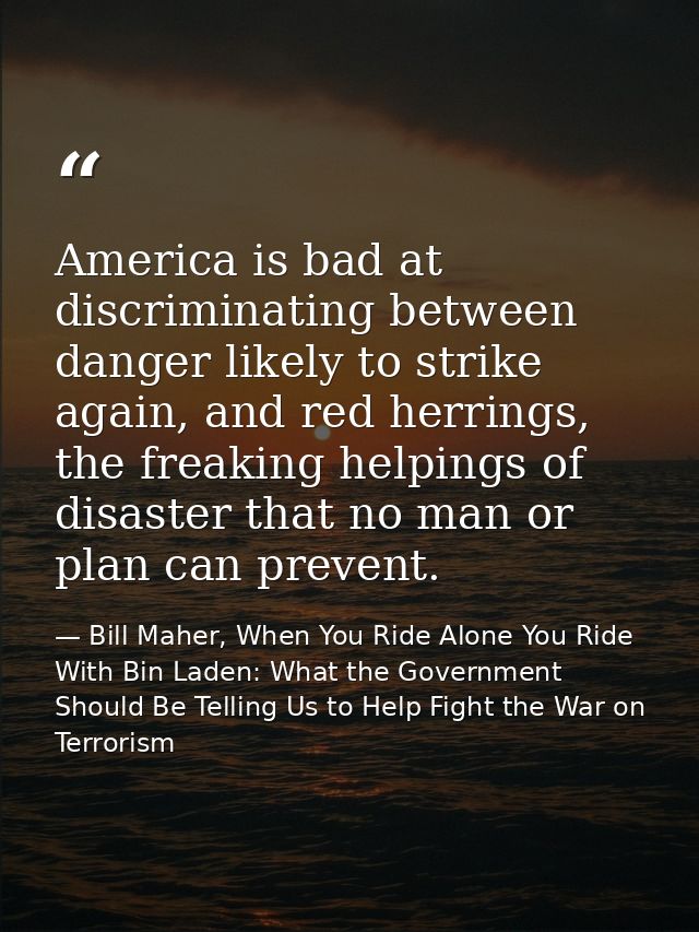 America is bad at discriminating between danger likely to strike again, and red herrings, the freaking helpings of disas — Bill Maher, When You Ride Alone You Ride With Bin Laden: What the Government Should Be Telling Us to Help Fight the War on Terrorism