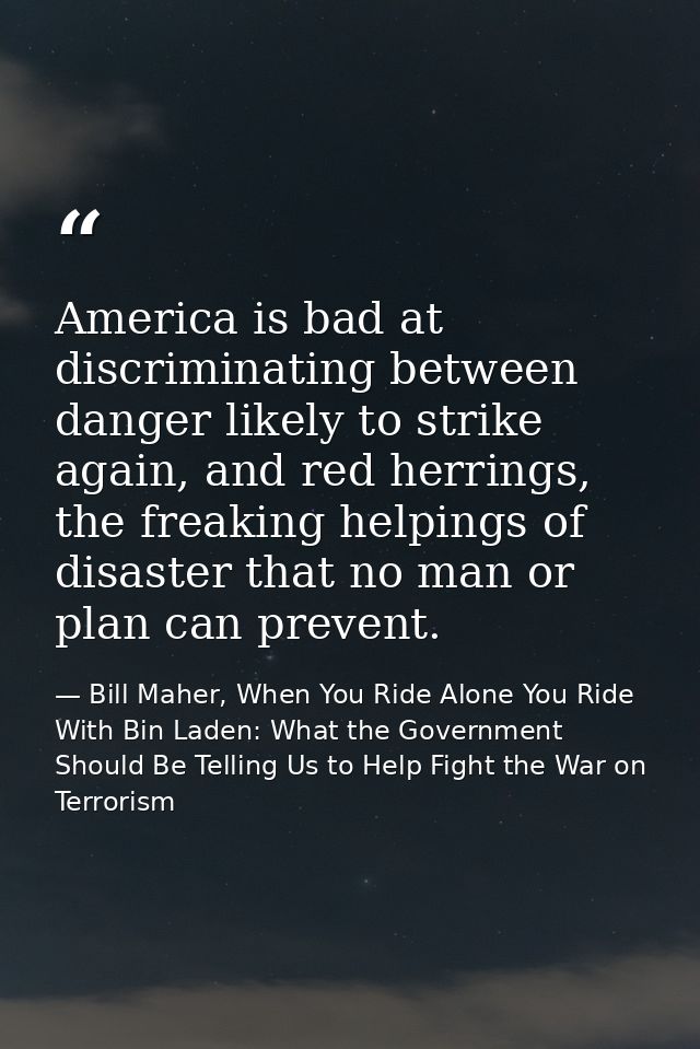 America is bad at discriminating between danger likely to strike again, and red herrings, the freaking helpings of disas — Bill Maher, When You Ride Alone You Ride With Bin Laden: What the Government Should Be Telling Us to Help Fight the War on Terrorism
