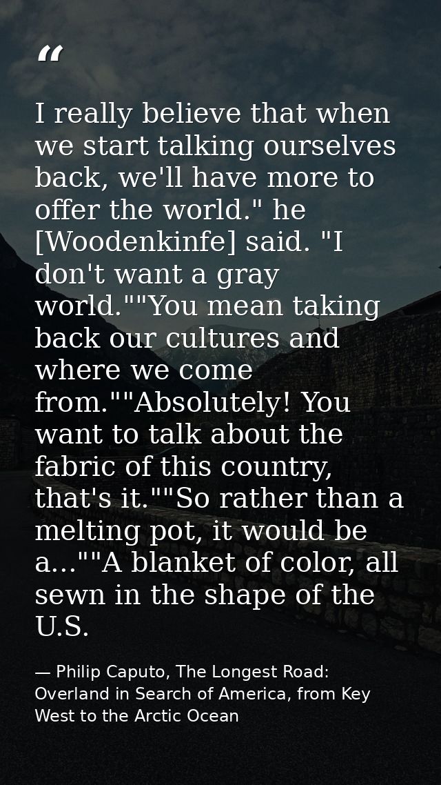 I really believe that when we start talking ourselves back, we'll have more to offer the world." he [Woodenkinfe] said.  — Philip Caputo, The Longest Road: Overland in Search of America, from Key West to the Arctic Ocean