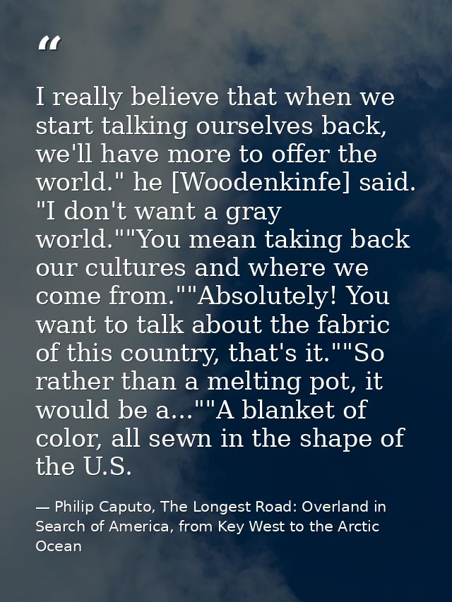 I really believe that when we start talking ourselves back, we'll have more to offer the world." he [Woodenkinfe] said.  — Philip Caputo, The Longest Road: Overland in Search of America, from Key West to the Arctic Ocean