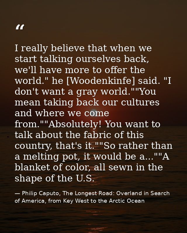 I really believe that when we start talking ourselves back, we'll have more to offer the world." he [Woodenkinfe] said.  — Philip Caputo, The Longest Road: Overland in Search of America, from Key West to the Arctic Ocean