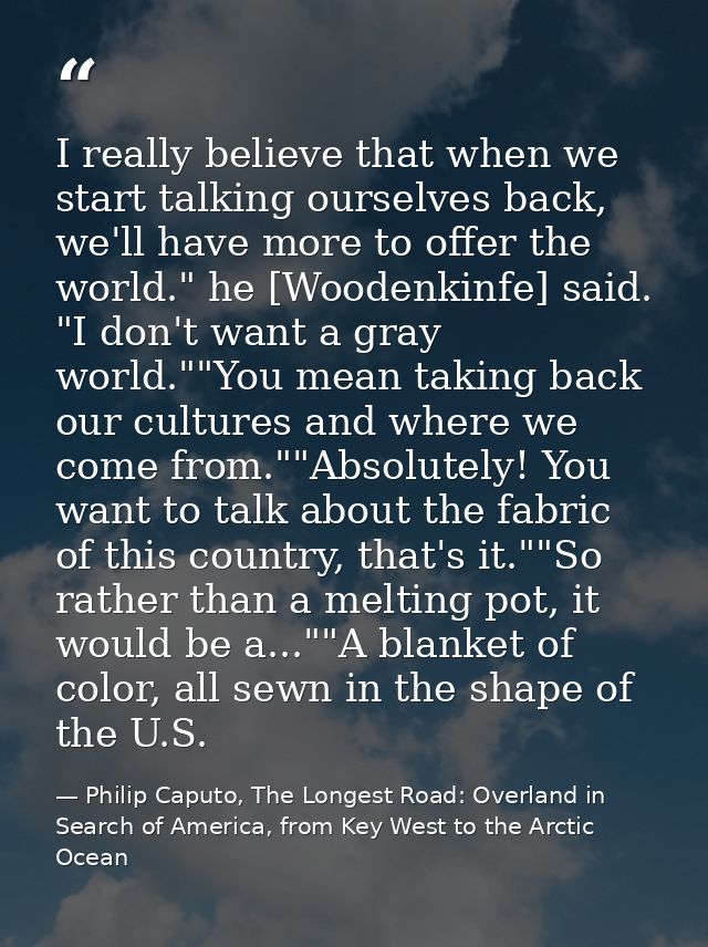 I really believe that when we start talking ourselves back, we'll have more to offer the world." he [Woodenkinfe] said.  — Philip Caputo, The Longest Road: Overland in Search of America, from Key West to the Arctic Ocean