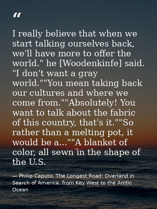 I really believe that when we start talking ourselves back, we'll have more to offer the world." he [Woodenkinfe] said.  — Philip Caputo, The Longest Road: Overland in Search of America, from Key West to the Arctic Ocean