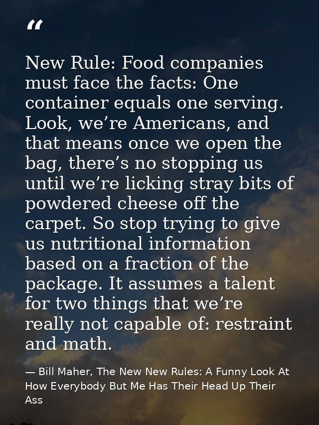 New Rule: Food companies must face the facts: One container equals one serving. Look, we’re Americans, and that means on — Bill Maher, The New New Rules: A Funny Look At How Everybody But Me Has Their Head Up Their Ass