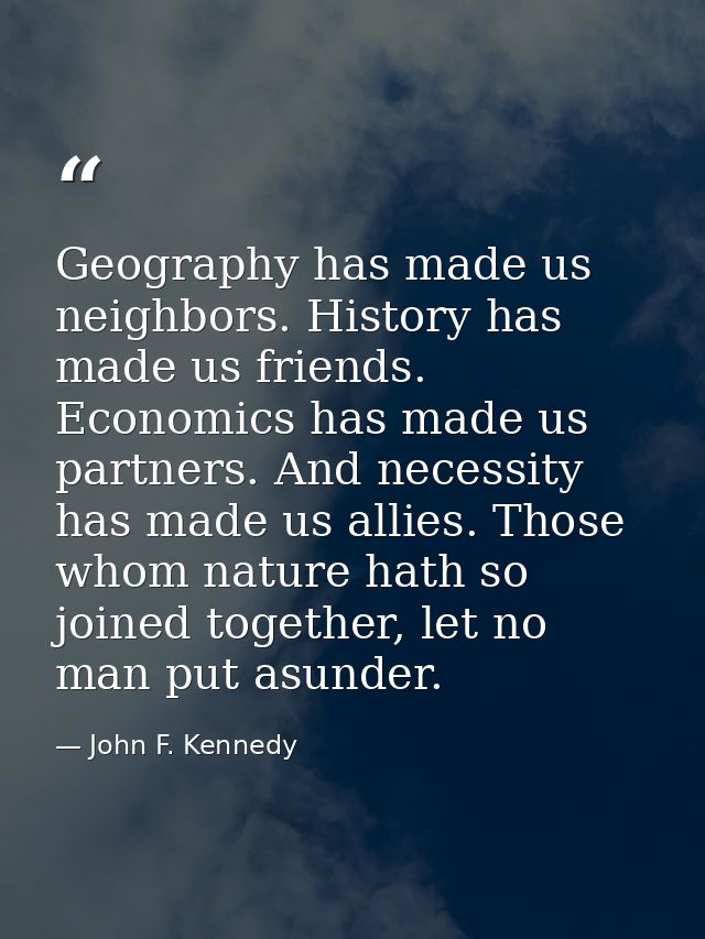 Geography has made us neighbors. History has made us friends. Economics has made us partners. And necessity has made us  — John F. Kennedy