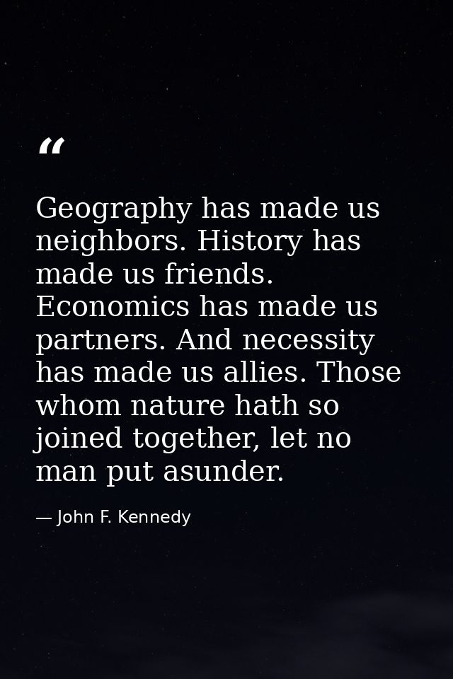 Geography has made us neighbors. History has made us friends. Economics has made us partners. And necessity has made us  — John F. Kennedy