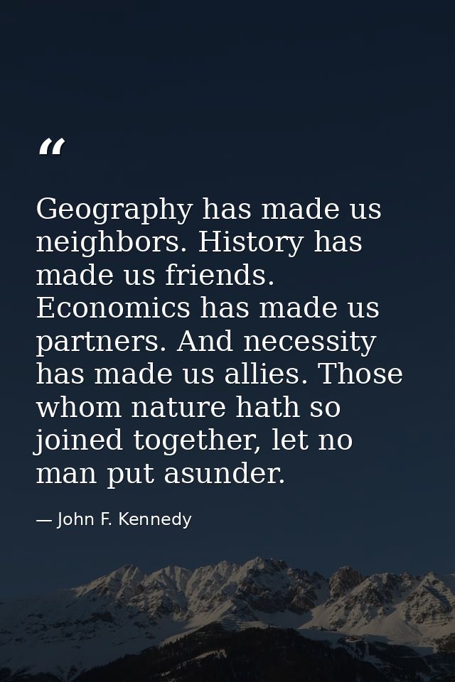 Geography has made us neighbors. History has made us friends. Economics has made us partners. And necessity has made us  — John F. Kennedy