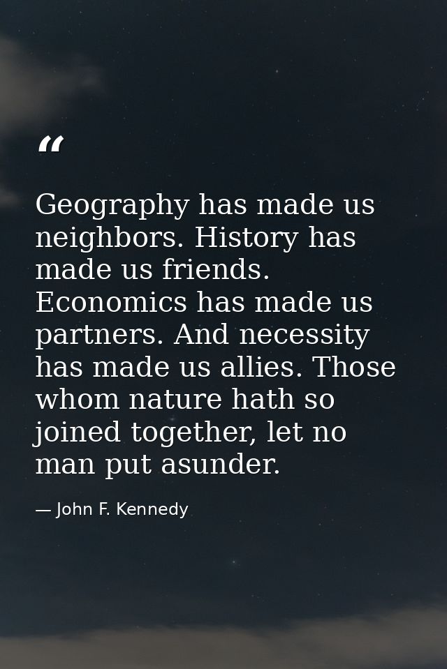 Geography has made us neighbors. History has made us friends. Economics has made us partners. And necessity has made us  — John F. Kennedy