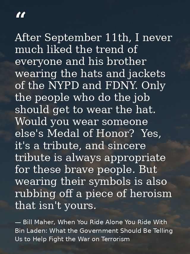 After September 11th, I never much liked the trend of everyone and his brother wearing the hats and jackets of the NYPD  — Bill Maher, When You Ride Alone You Ride With Bin Laden: What the Government Should Be Telling Us to Help Fight the War on Terrorism