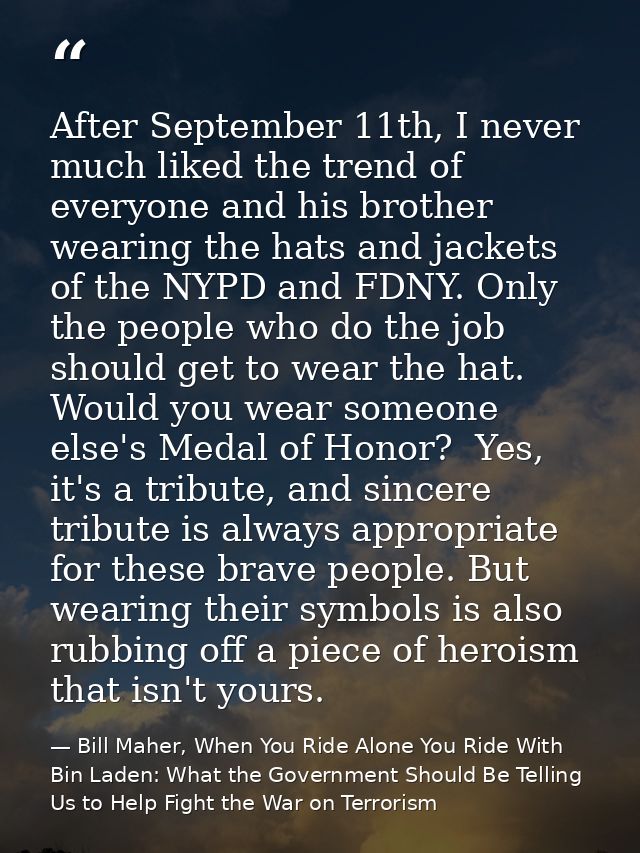 After September 11th, I never much liked the trend of everyone and his brother wearing the hats and jackets of the NYPD  — Bill Maher, When You Ride Alone You Ride With Bin Laden: What the Government Should Be Telling Us to Help Fight the War on Terrorism