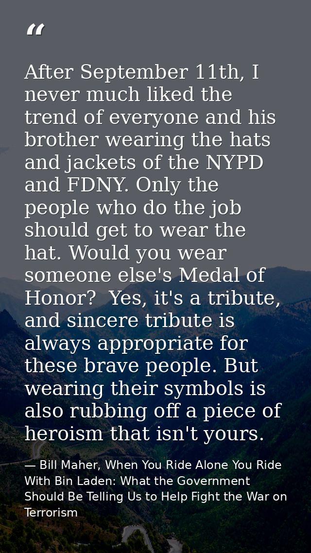 After September 11th, I never much liked the trend of everyone and his brother wearing the hats and jackets of the NYPD  — Bill Maher, When You Ride Alone You Ride With Bin Laden: What the Government Should Be Telling Us to Help Fight the War on Terrorism