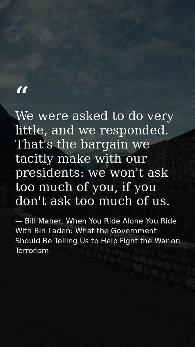 We were asked to do very little, and we responded. That's the bargain we tacitly make with our presidents: we won't ask  — Bill Maher, When You Ride Alone You Ride With Bin Laden: What the Government Should Be Telling Us to Help Fight the War on Terrorism