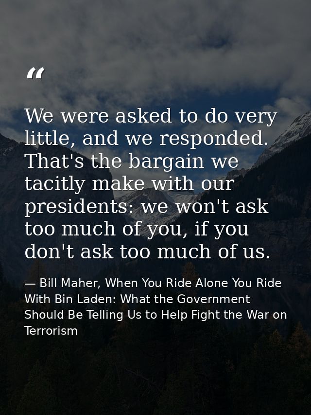 We were asked to do very little, and we responded. That's the bargain we tacitly make with our presidents: we won't ask  — Bill Maher, When You Ride Alone You Ride With Bin Laden: What the Government Should Be Telling Us to Help Fight the War on Terrorism