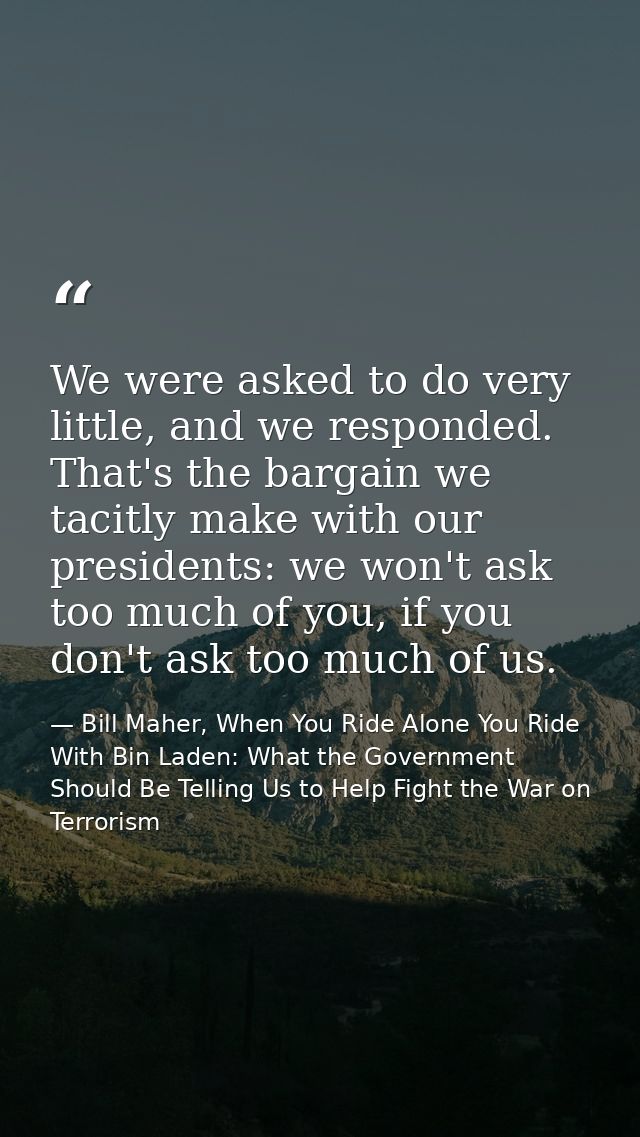 We were asked to do very little, and we responded. That's the bargain we tacitly make with our presidents: we won't ask  — Bill Maher, When You Ride Alone You Ride With Bin Laden: What the Government Should Be Telling Us to Help Fight the War on Terrorism