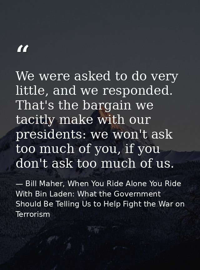 We were asked to do very little, and we responded. That's the bargain we tacitly make with our presidents: we won't ask  — Bill Maher, When You Ride Alone You Ride With Bin Laden: What the Government Should Be Telling Us to Help Fight the War on Terrorism