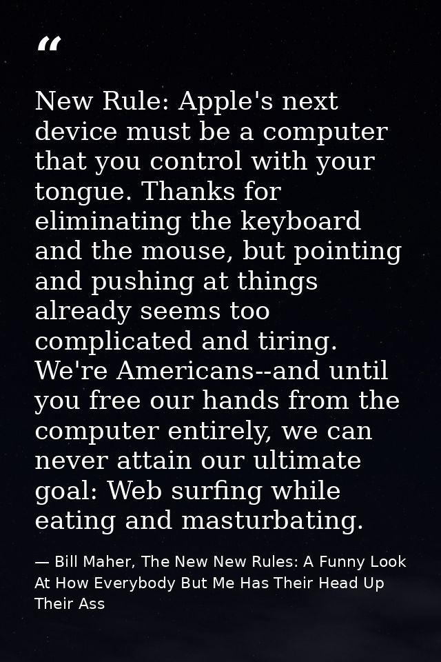 New Rule: Apple's next device must be a computer that you control with your tongue. Thanks for eliminating the keyboard  — Bill Maher, The New New Rules: A Funny Look At How Everybody But Me Has Their Head Up Their Ass