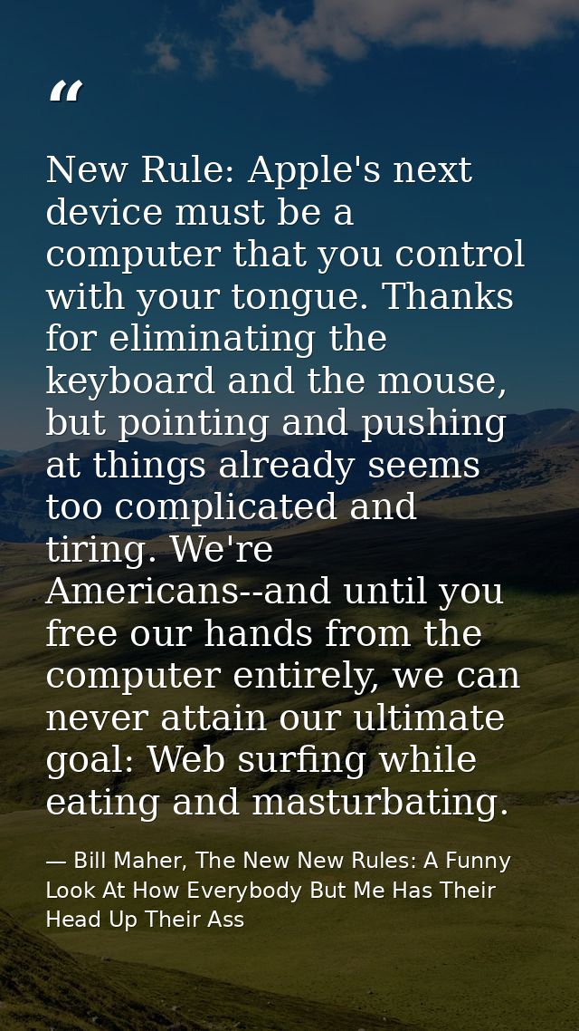 New Rule: Apple's next device must be a computer that you control with your tongue. Thanks for eliminating the keyboard  — Bill Maher, The New New Rules: A Funny Look At How Everybody But Me Has Their Head Up Their Ass