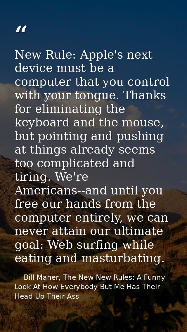 New Rule: Apple's next device must be a computer that you control with your tongue. Thanks for eliminating the keyboard  — Bill Maher, The New New Rules: A Funny Look At How Everybody But Me Has Their Head Up Their Ass
