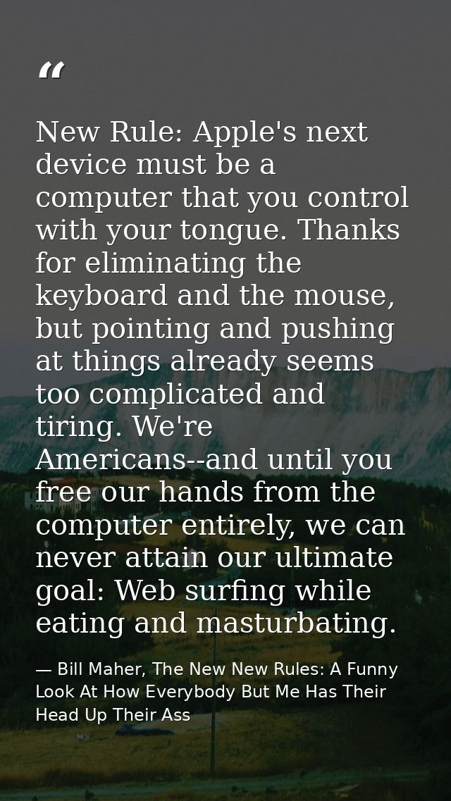 New Rule: Apple's next device must be a computer that you control with your tongue. Thanks for eliminating the keyboard  — Bill Maher, The New New Rules: A Funny Look At How Everybody But Me Has Their Head Up Their Ass