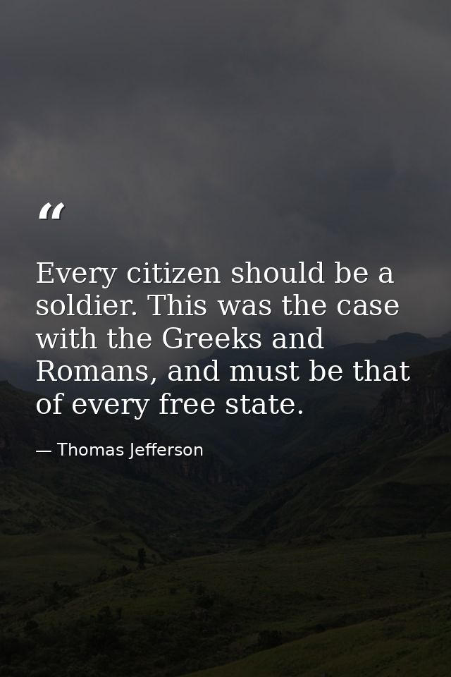 Every citizen should be a soldier. This was the case with the Greeks and Romans, and must be that of every free state. — Thomas Jefferson