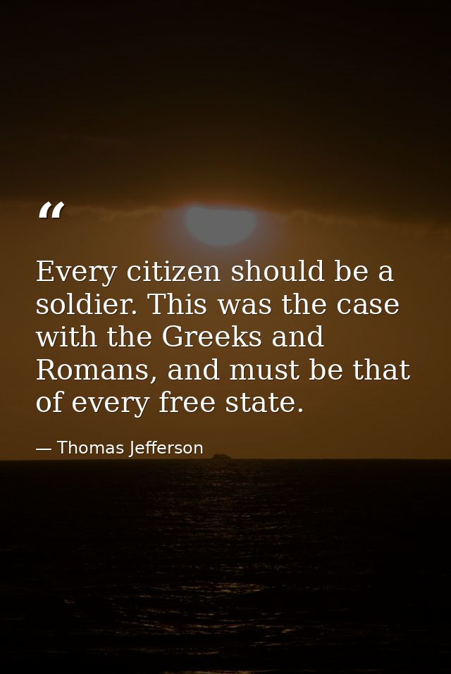 Every citizen should be a soldier. This was the case with the Greeks and Romans, and must be that of every free state. — Thomas Jefferson