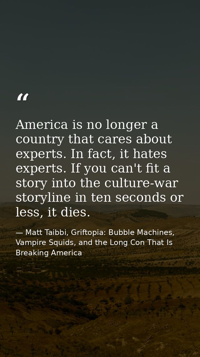 America is no longer a country that cares about experts. In fact, it hates experts. If you can't fit a story into the cu — Matt Taibbi, Griftopia: Bubble Machines, Vampire Squids, and the Long Con That Is Breaking America