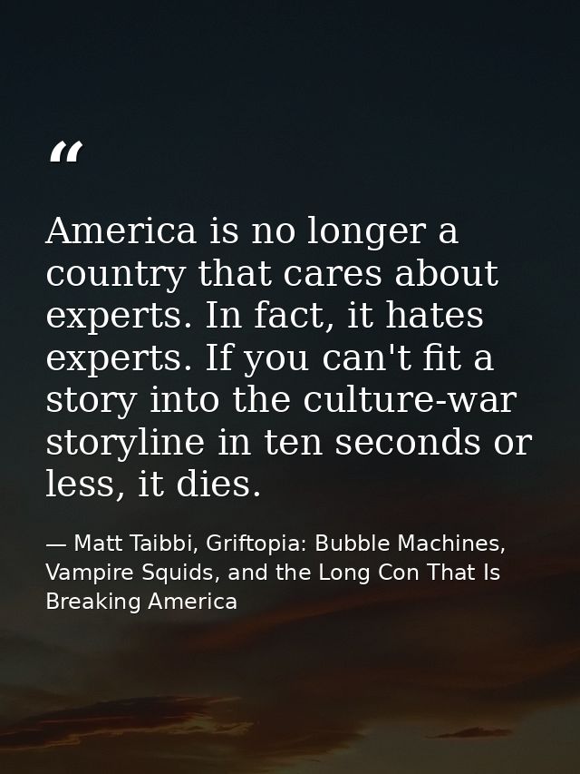 America is no longer a country that cares about experts. In fact, it hates experts. If you can't fit a story into the cu — Matt Taibbi, Griftopia: Bubble Machines, Vampire Squids, and the Long Con That Is Breaking America