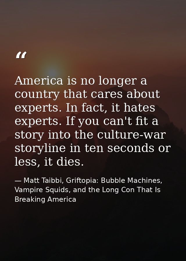 America is no longer a country that cares about experts. In fact, it hates experts. If you can't fit a story into the cu — Matt Taibbi, Griftopia: Bubble Machines, Vampire Squids, and the Long Con That Is Breaking America