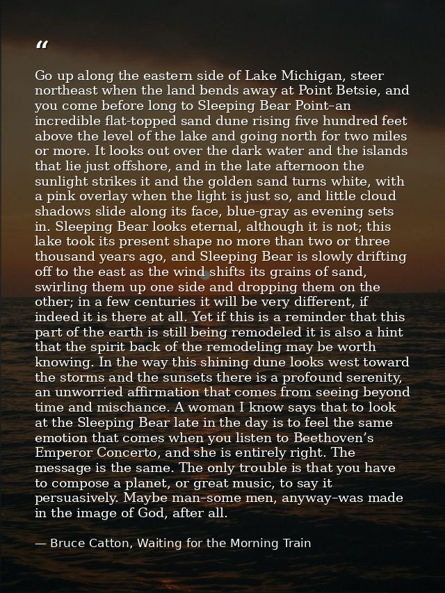 Go up along the eastern side of Lake Michigan, steer northeast when the land bends away at Point Betsie, and you come be — Bruce Catton, Waiting for the Morning Train
