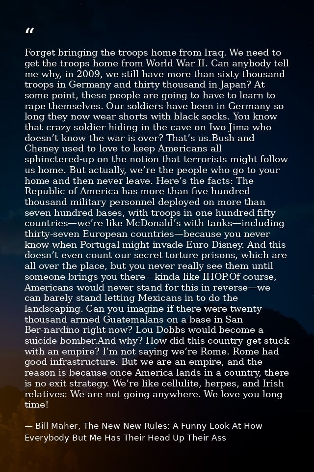 Forget bringing the troops home from Iraq. We need to get the troops home from World War II. Can anybody tell me why, in — Bill Maher, The New New Rules: A Funny Look At How Everybody But Me Has Their Head Up Their Ass