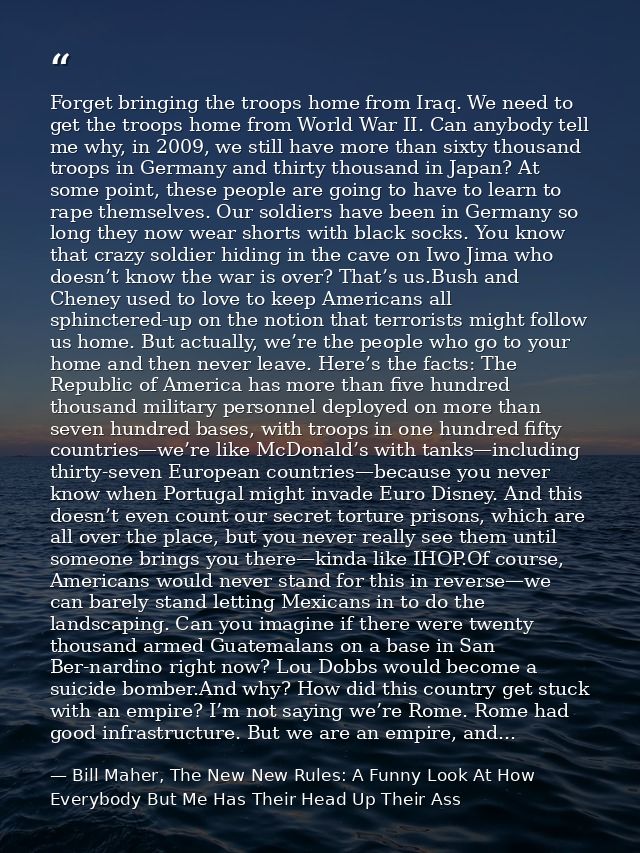 Forget bringing the troops home from Iraq. We need to get the troops home from World War II. Can anybody tell me why, in — Bill Maher, The New New Rules: A Funny Look At How Everybody But Me Has Their Head Up Their Ass