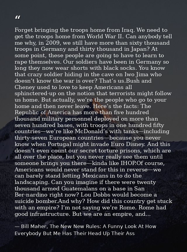 Forget bringing the troops home from Iraq. We need to get the troops home from World War II. Can anybody tell me why, in — Bill Maher, The New New Rules: A Funny Look At How Everybody But Me Has Their Head Up Their Ass