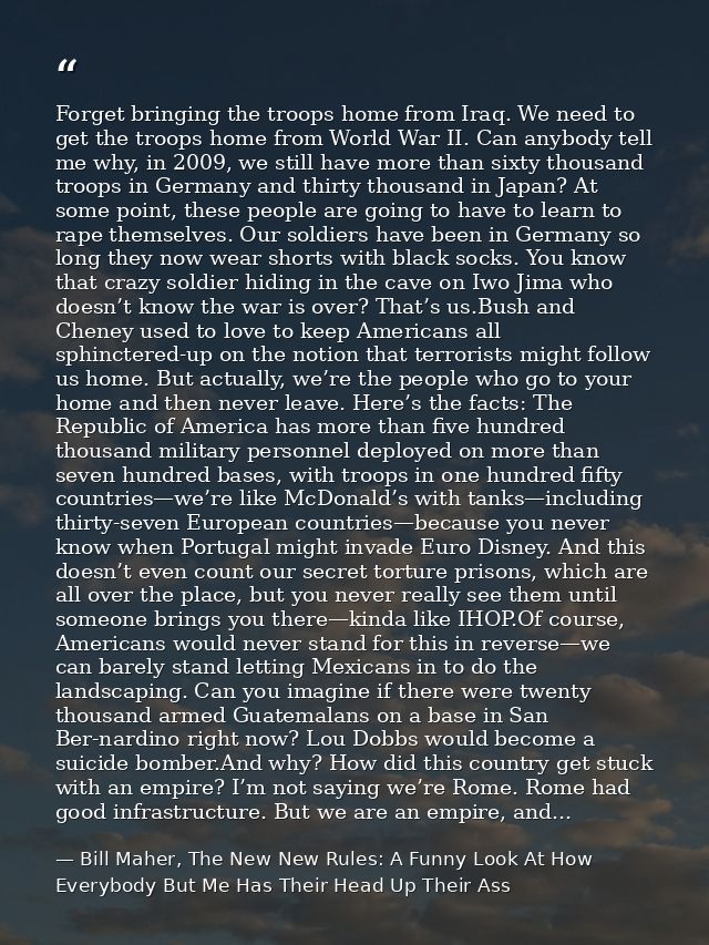 Forget bringing the troops home from Iraq. We need to get the troops home from World War II. Can anybody tell me why, in — Bill Maher, The New New Rules: A Funny Look At How Everybody But Me Has Their Head Up Their Ass